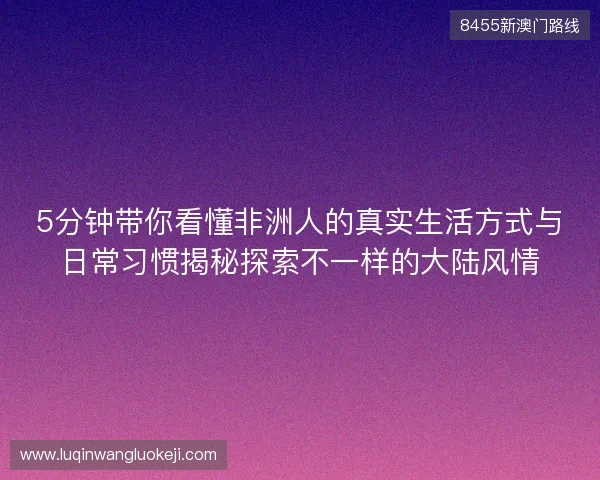 5分钟带你看懂非洲人的真实生活方式与日常习惯揭秘探索不一样的大陆风情
