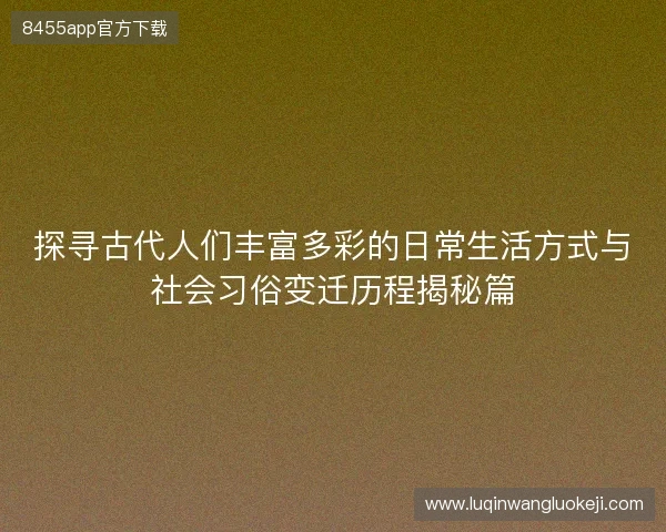 探寻古代人们丰富多彩的日常生活方式与社会习俗变迁历程揭秘篇